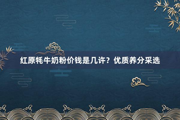 红原牦牛奶粉价钱是几许？优质养分采选