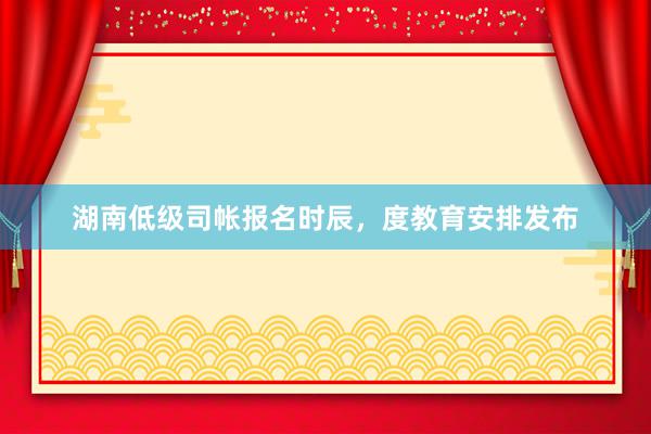 湖南低级司帐报名时辰，度教育安排发布